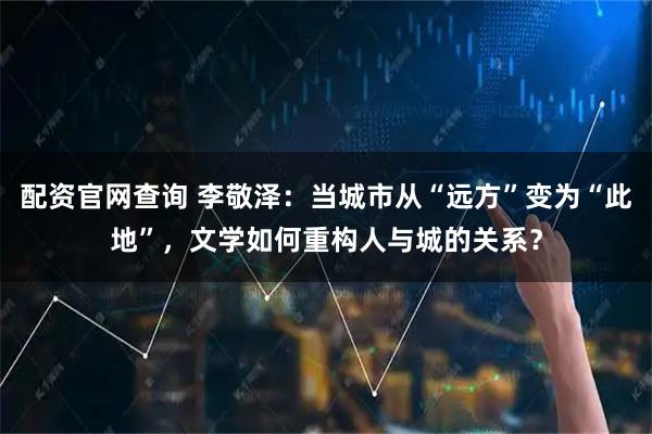 配资官网查询 李敬泽：当城市从“远方”变为“此地”，文学如何重构人与城的关系？