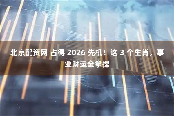 北京配资网 占得 2026 先机！这 3 个生肖，事业财运全拿捏