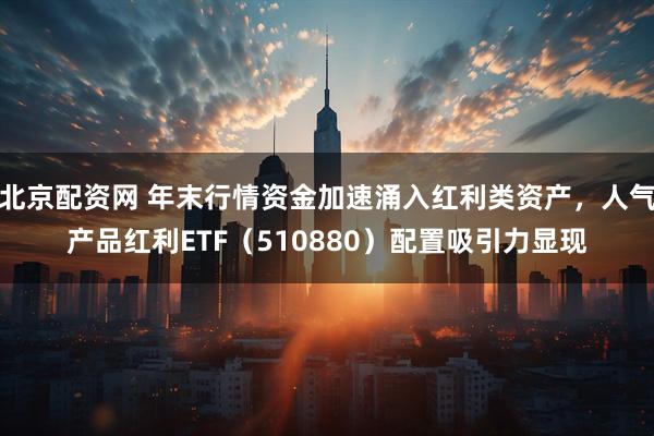 北京配资网 年末行情资金加速涌入红利类资产，人气产品红利ETF（510880）配置吸引力显现