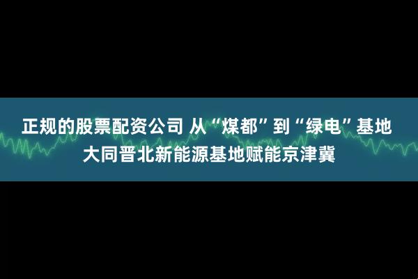 正规的股票配资公司 从“煤都”到“绿电”基地 大同晋北新能源基地赋能京津冀