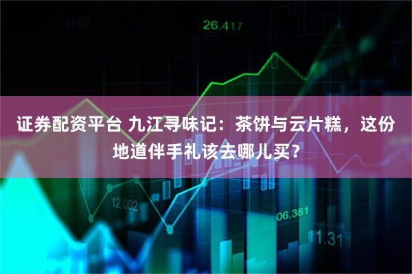 证券配资平台 九江寻味记：茶饼与云片糕，这份地道伴手礼该去哪儿买？