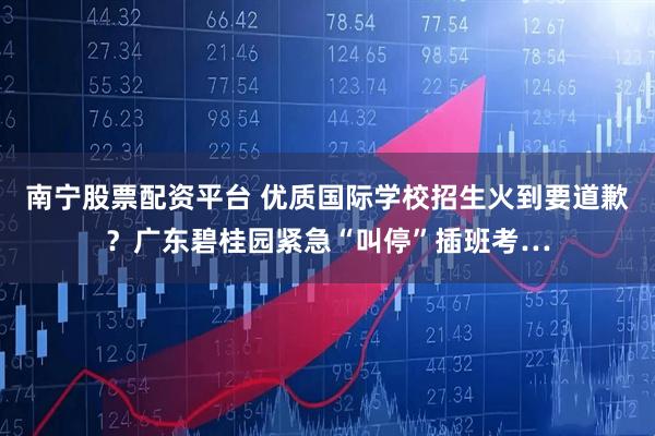南宁股票配资平台 优质国际学校招生火到要道歉？广东碧桂园紧急“叫停”插班考…