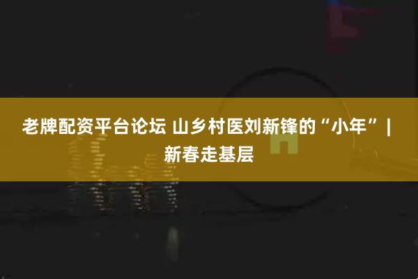 老牌配资平台论坛 山乡村医刘新锋的“小年” | 新春走基层