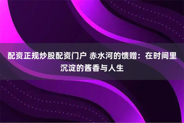 配资正规炒股配资门户 赤水河的馈赠：在时间里沉淀的酱香与人生