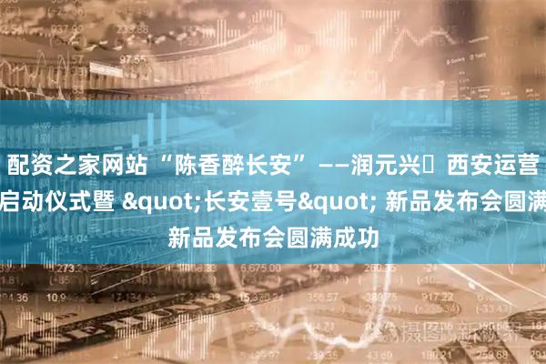 配资之家网站 “陈香醉长安” ——润元兴・西安运营中心启动仪式暨 "长安壹号" 新品发布会圆满成功
