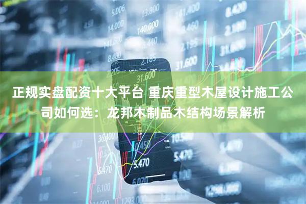 正规实盘配资十大平台 重庆重型木屋设计施工公司如何选：龙邦木制品木结构场景解析