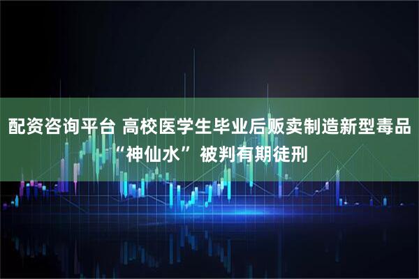 配资咨询平台 高校医学生毕业后贩卖制造新型毒品“神仙水” 被判有期徒刑