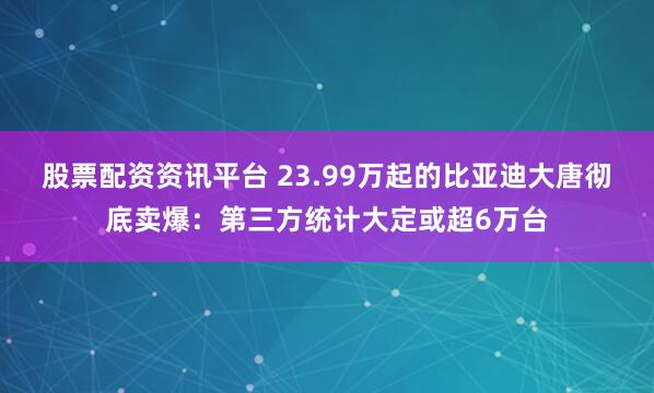 股票配资资讯平台 23.99万起的比亚迪大唐彻底卖爆：第三方统计大定或超6万台