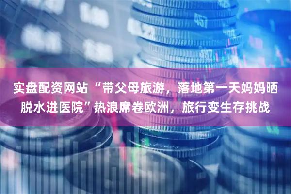 实盘配资网站 “带父母旅游，落地第一天妈妈晒脱水进医院”热浪席卷欧洲，旅行变生存挑战