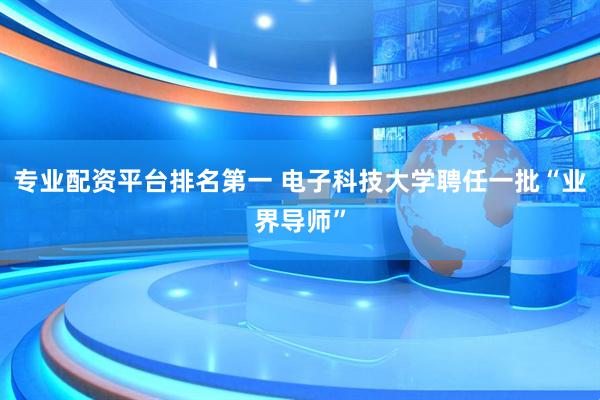 专业配资平台排名第一 电子科技大学聘任一批“业界导师”