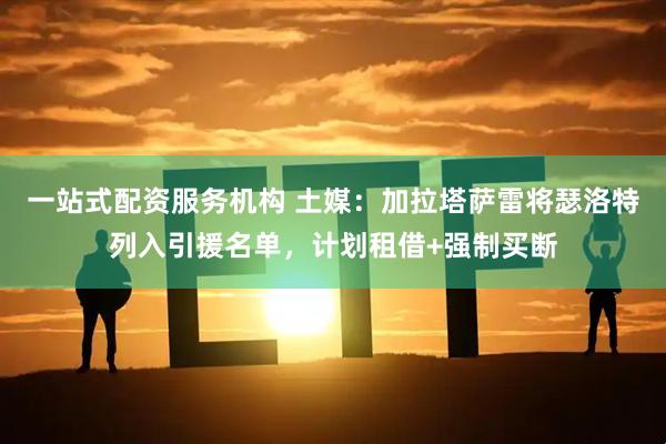 一站式配资服务机构 土媒：加拉塔萨雷将瑟洛特列入引援名单，计划租借+强制买断